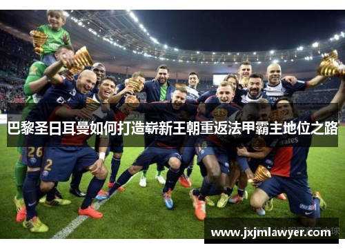 巴黎圣日耳曼如何打造崭新王朝重返法甲霸主地位之路 巴黎圣日耳曼如何打造崭新王朝重返法甲霸主地位之路